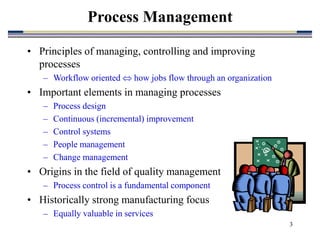 3
Process Management
• Principles of managing, controlling and improving
processes
– Workflow oriented  how jobs flow through an organization
• Important elements in managing processes
– Process design
– Continuous (incremental) improvement
– Control systems
– People management
– Change management
• Origins in the field of quality management
– Process control is a fundamental component
• Historically strong manufacturing focus
– Equally valuable in services
 