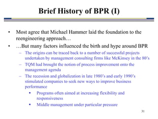 31
Brief History of BPR (I)
• Most agree that Michael Hammer laid the foundation to the
reengineering approach…
• …But many factors influenced the birth and hype around BPR
– The origins can be traced back to a number of successful projects
undertaken by management consulting firms like McKinsey in the 80’s
– TQM had brought the notion of process improvement onto the
management agenda
– The recession and globalization in late 1980’s and early 1990’s
stimulated companies to seek new ways to improve business
performance
 Programs often aimed at increasing flexibility and
responsiveness
 Middle management under particular pressure
 