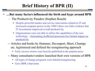 32
Brief History of BPR (II)
 Articles and books by Hammer, Davenport, Short, Champy
etc. legitimized and defined the reengineering approach
 Early success stories were heavily published in the popular press
 Many consultants/vendors launched their own versions of BPR
 All types of change programs were labeled reengineering
 Gave BPR a bad name
• …But many factors influenced the birth and hype around BPR
– The Productivity Paradox (Stephen Roach)
 Despite powerful market and service innovations related to IT and
increased computer power in the 1980’s there was little evidence that
IT investments improved overall productivity
 Organizations were not able to utilize the capabilities of the new
technology – Automating inefficient processes has limited impact on
productivity
 