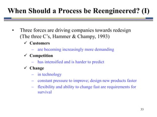 33
• Three forces are driving companies towards redesign
(The three C’s, Hammer & Champy, 1993)
 Customers
– are becoming increasingly more demanding
 Competition
– has intensified and is harder to predict
 Change
– in technology
– constant pressure to improve; design new products faster
– flexibility and ability to change fast are requirements for
survival
When Should a Process be Reengineered? (I)
 