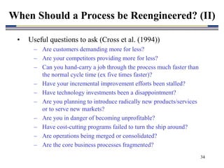 34
• Useful questions to ask (Cross et al. (1994))
– Are customers demanding more for less?
– Are your competitors providing more for less?
– Can you hand-carry a job through the process much faster than
the normal cycle time (ex five times faster)?
– Have your incremental improvement efforts been stalled?
– Have technology investments been a disappointment?
– Are you planning to introduce radically new products/services
or to serve new markets?
– Are you in danger of becoming unprofitable?
– Have cost-cutting programs failed to turn the ship around?
– Are operations being merged or consolidated?
– Are the core business processes fragmented?
When Should a Process be Reengineered? (II)
 