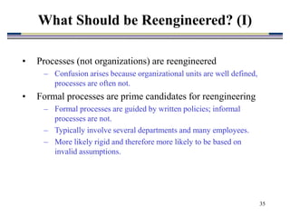 35
• Processes (not organizations) are reengineered
– Confusion arises because organizational units are well defined,
processes are often not.
• Formal processes are prime candidates for reengineering
– Formal processes are guided by written policies; informal
processes are not.
– Typically involve several departments and many employees.
– More likely rigid and therefore more likely to be based on
invalid assumptions.
What Should be Reengineered? (I)
 
