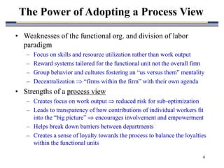 4
The Power of Adopting a Process View
• Weaknesses of the functional org. and division of labor
paradigm
– Focus on skills and resource utilization rather than work output
– Reward systems tailored for the functional unit not the overall firm
– Group behavior and cultures fostering an “us versus them” mentality
– Decentralization  “firms within the firm” with their own agenda
• Strengths of a process view
– Creates focus on work output  reduced risk for sub-optimization
– Leads to transparency of how contributions of individual workers fit
into the “big picture”  encourages involvement and empowerment
– Helps break down barriers between departments
– Creates a sense of loyalty towards the process to balance the loyalties
within the functional units
 