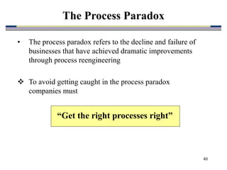 40
• The process paradox refers to the decline and failure of
businesses that have achieved dramatic improvements
through process reengineering
 To avoid getting caught in the process paradox
companies must
“Get the right processes right”
The Process Paradox
 