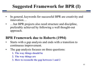 41
Suggested Framework for BPR (I)
• In general, keywords for successful BPR are creativity and
innovation…
• …but BPR projects also need structure and discipline,
preferably achieved by following a well thought-out
approach.
BPR Framework due to Roberts (1994)
• Starts with a gap analysis and ends with a transition to
continuous improvement.
• The gap analysis focuses on three questions:
1. The way things should be
2. The way things are
3. How to reconcile the gap between 1 and 2
 