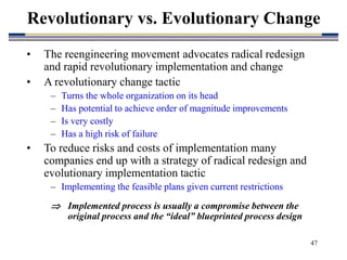 47
• The reengineering movement advocates radical redesign
and rapid revolutionary implementation and change
• A revolutionary change tactic
– Turns the whole organization on its head
– Has potential to achieve order of magnitude improvements
– Is very costly
– Has a high risk of failure
• To reduce risks and costs of implementation many
companies end up with a strategy of radical redesign and
evolutionary implementation tactic
– Implementing the feasible plans given current restrictions
 Implemented process is usually a compromise between the
original process and the “ideal” blueprinted process design
Revolutionary vs. Evolutionary Change
 