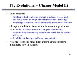 49
• Basic principle
– People directly affected by or involved in a change process must
take active part in the design and implementation of that change
– Real change is achieved through incremental improvement over time
• Change should come from within the current organization
– Should be carried out by current employees and leadership
– Should be adapted to existing resources and capabilities  flexible
milestones
– Should be based on open and broad communication
• New processes and procedures are implemented before
introducing new IT systems
The Evolutionary Change Model (I)
 