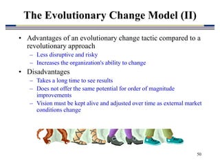 50
• Advantages of an evolutionary change tactic compared to a
revolutionary approach
– Less disruptive and risky
– Increases the organization's ability to change
• Disadvantages
– Takes a long time to see results
– Does not offer the same potential for order of magnitude
improvements
– Vision must be kept alive and adjusted over time as external market
conditions change
The Evolutionary Change Model (II)
 