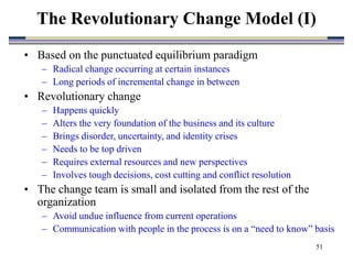 51
• Based on the punctuated equilibrium paradigm
– Radical change occurring at certain instances
– Long periods of incremental change in between
• Revolutionary change
– Happens quickly
– Alters the very foundation of the business and its culture
– Brings disorder, uncertainty, and identity crises
– Needs to be top driven
– Requires external resources and new perspectives
– Involves tough decisions, cost cutting and conflict resolution
• The change team is small and isolated from the rest of the
organization
– Avoid undue influence from current operations
– Communication with people in the process is on a “need to know” basis
The Revolutionary Change Model (I)
 