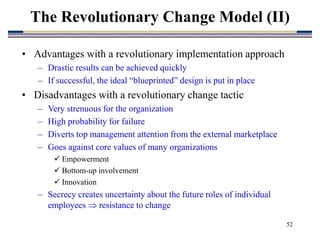 52
• Advantages with a revolutionary implementation approach
– Drastic results can be achieved quickly
– If successful, the ideal “blueprinted” design is put in place
• Disadvantages with a revolutionary change tactic
– Very strenuous for the organization
– High probability for failure
– Diverts top management attention from the external marketplace
– Goes against core values of many organizations
 Empowerment
 Bottom-up involvement
 Innovation
– Secrecy creates uncertainty about the future roles of individual
employees  resistance to change
The Revolutionary Change Model (II)
 