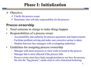 6
Phase I: Initialization
 Objective:
 Clarify the process scope
 Determine who will take responsibility for the process
Process ownership
• Need someone in charge to make things happen
• Responsibilities of a process owner
– Accountability and authority for process operations and improvements
– Facilitate problem solving and make sure corrective action is taken
– Mediate between line managers with overlapping authorities
• Guidelines for assigning process ownership
– Manager with most resources or most work invested in the process
– Manager that is most affected if the process fails
– Process owner must have high enough position to see how the process
fits into the “big picture”, needs clout to solve functional bickering
 