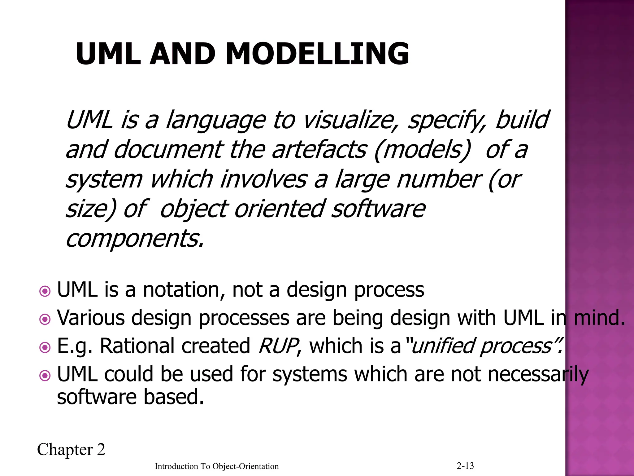Chapter 2
Introduction To Object-Orientation 2-13
 UML is a notation, not a design process
 Various design processes are being design with UML in mind.
 E.g. Rational created RUP, which is a“unified process”.
 UML could be used for systems which are not necessarily
software based.
UML is a language to visualize, specify, build
and document the artefacts (models) of a
system which involves a large number (or
size) of object oriented software
components.
 
