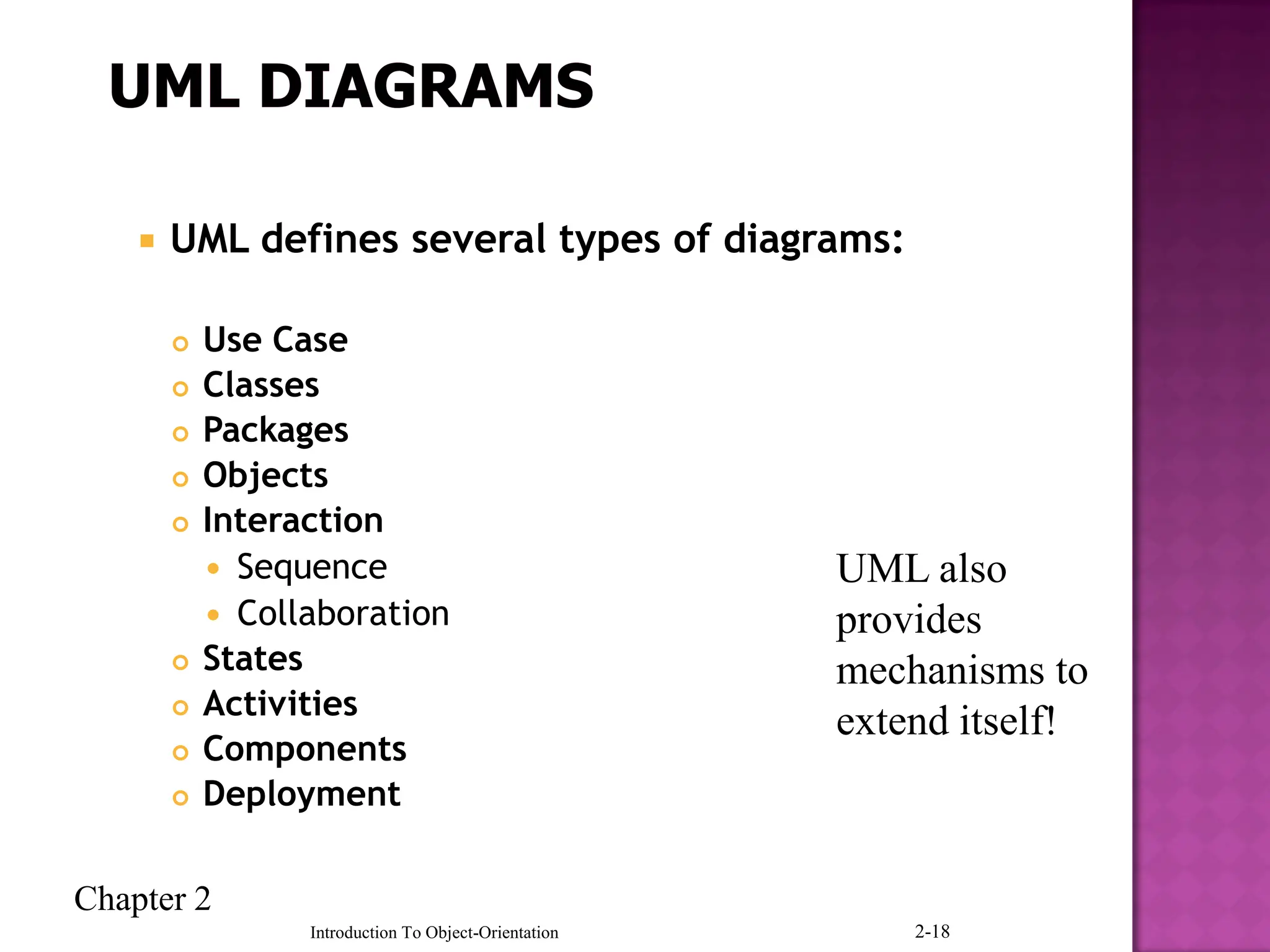 Chapter 2
Introduction To Object-Orientation 2-18
 UML defines several types of diagrams:
 Use Case
 Classes
 Packages
 Objects
 Interaction
 Sequence
 Collaboration
 States
 Activities
 Components
 Deployment
UML also
provides
mechanisms to
extend itself!
 