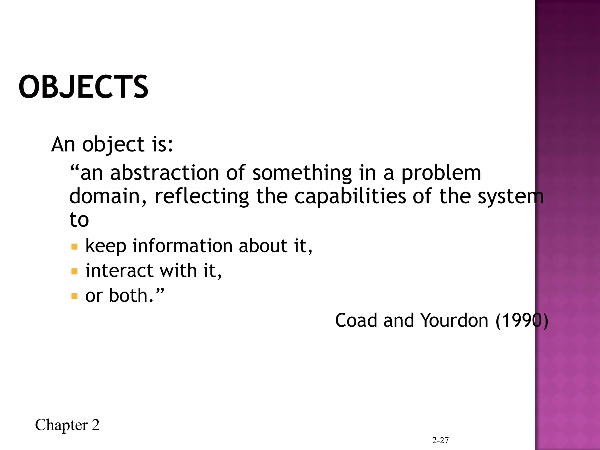 Chapter 2
2-27
An object is:
“an abstraction of something in a problem
domain, reflecting the capabilities of the system
to
 keep information about it,
 interact with it,
 or both.”
Coad and Yourdon (1990)
 
