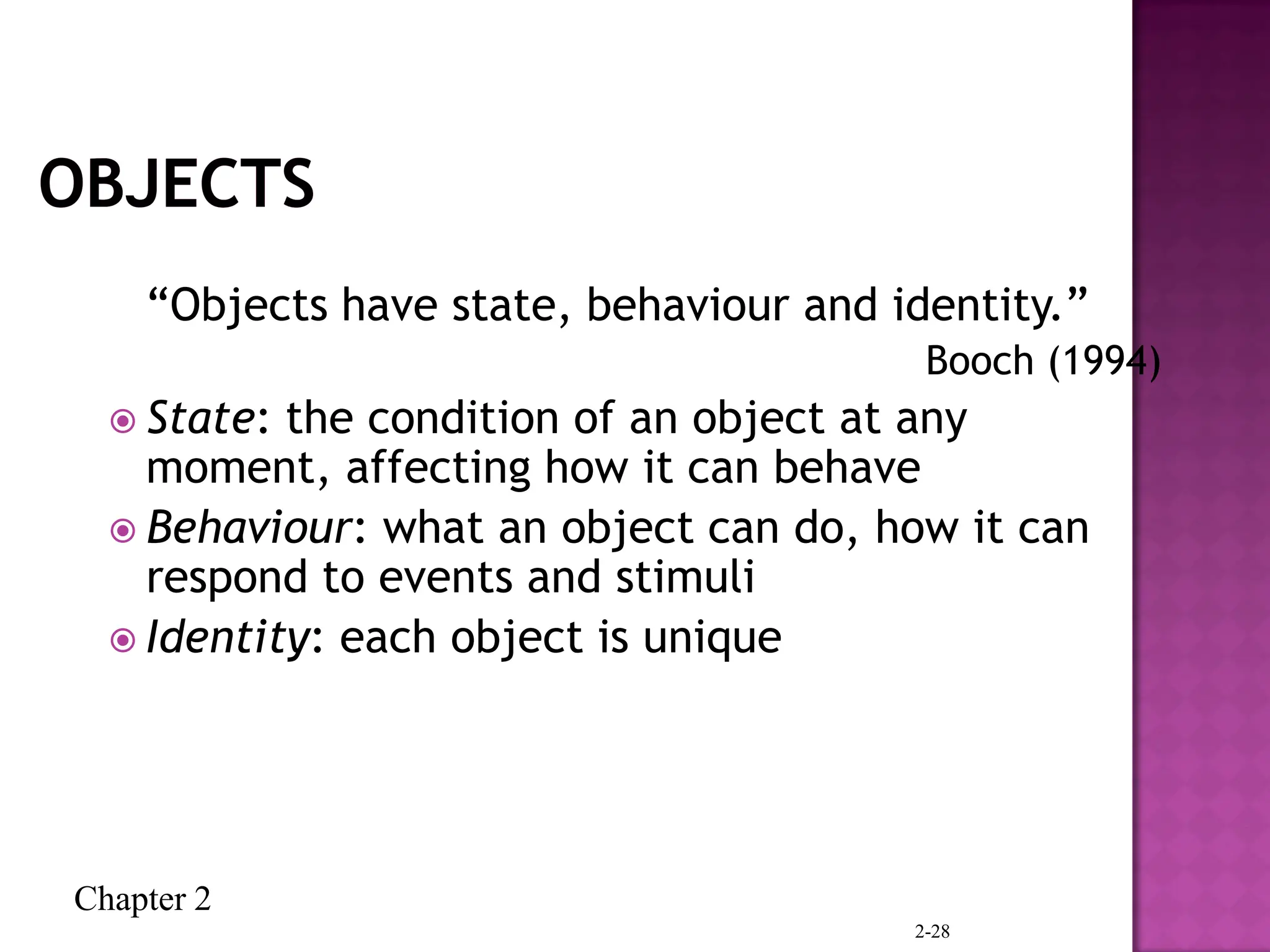 Chapter 2
2-28
“Objects have state, behaviour and identity.”
Booch (1994)
 State: the condition of an object at any
moment, affecting how it can behave
 Behaviour: what an object can do, how it can
respond to events and stimuli
 Identity: each object is unique
 