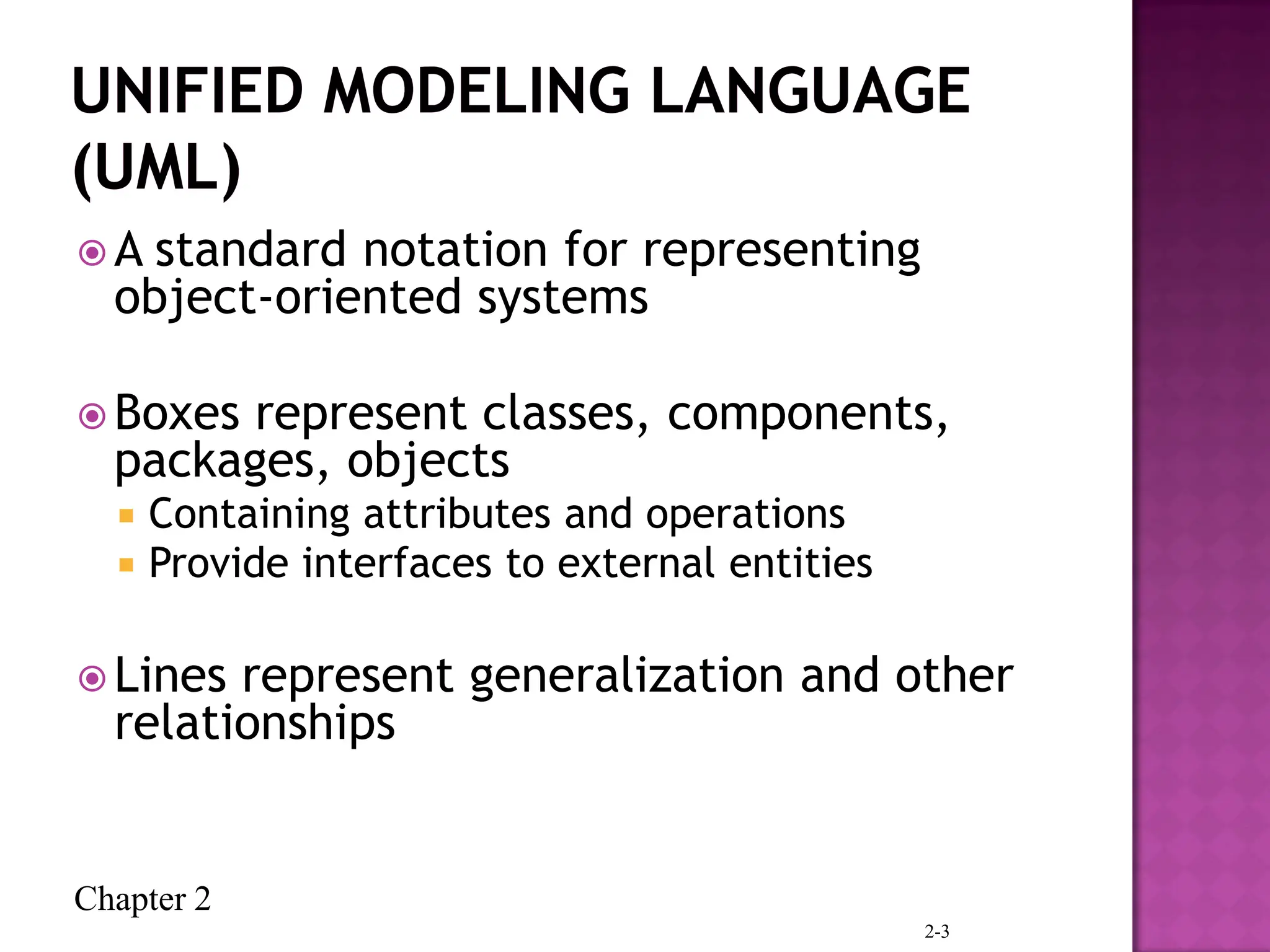 Chapter 2
 A standard notation for representing
object-oriented systems
 Boxes represent classes, components,
packages, objects
 Containing attributes and operations
 Provide interfaces to external entities
 Lines represent generalization and other
relationships
2-3
 