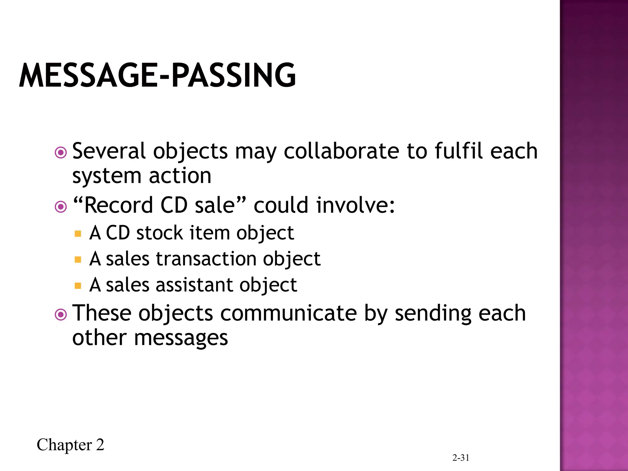 Chapter 2
2-31
 Several objects may collaborate to fulfil each
system action
 “Record CD sale” could involve:
 A CD stock item object
 A sales transaction object
 A sales assistant object
 These objects communicate by sending each
other messages
 