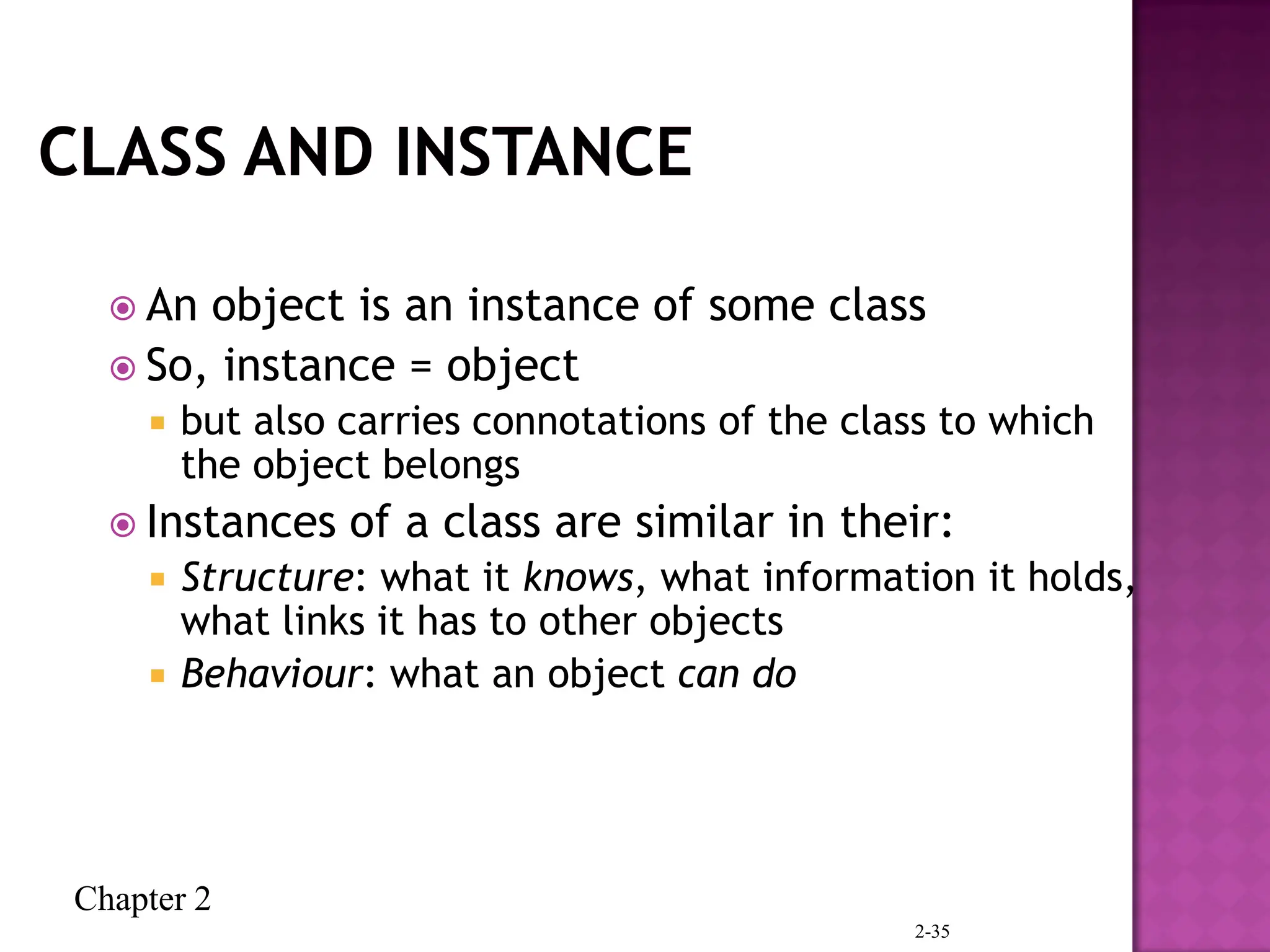 Chapter 2
2-35
 An object is an instance of some class
 So, instance = object
 but also carries connotations of the class to which
the object belongs
 Instances of a class are similar in their:
 Structure: what it knows, what information it holds,
what links it has to other objects
 Behaviour: what an object can do
 