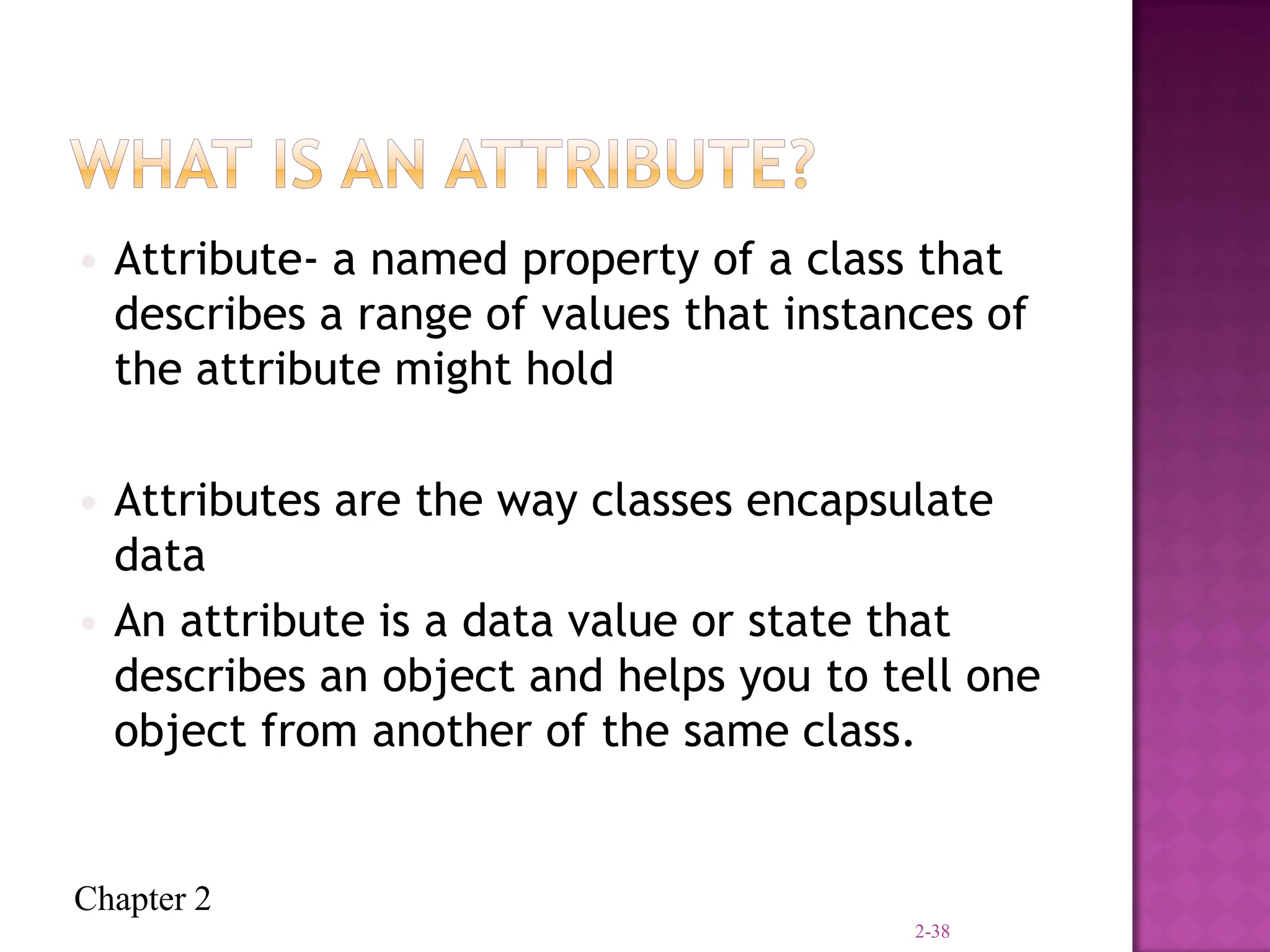 Chapter 2
• Attribute- a named property of a class that
describes a range of values that instances of
the attribute might hold
• Attributes are the way classes encapsulate
data
• An attribute is a data value or state that
describes an object and helps you to tell one
object from another of the same class.
2-38
 
