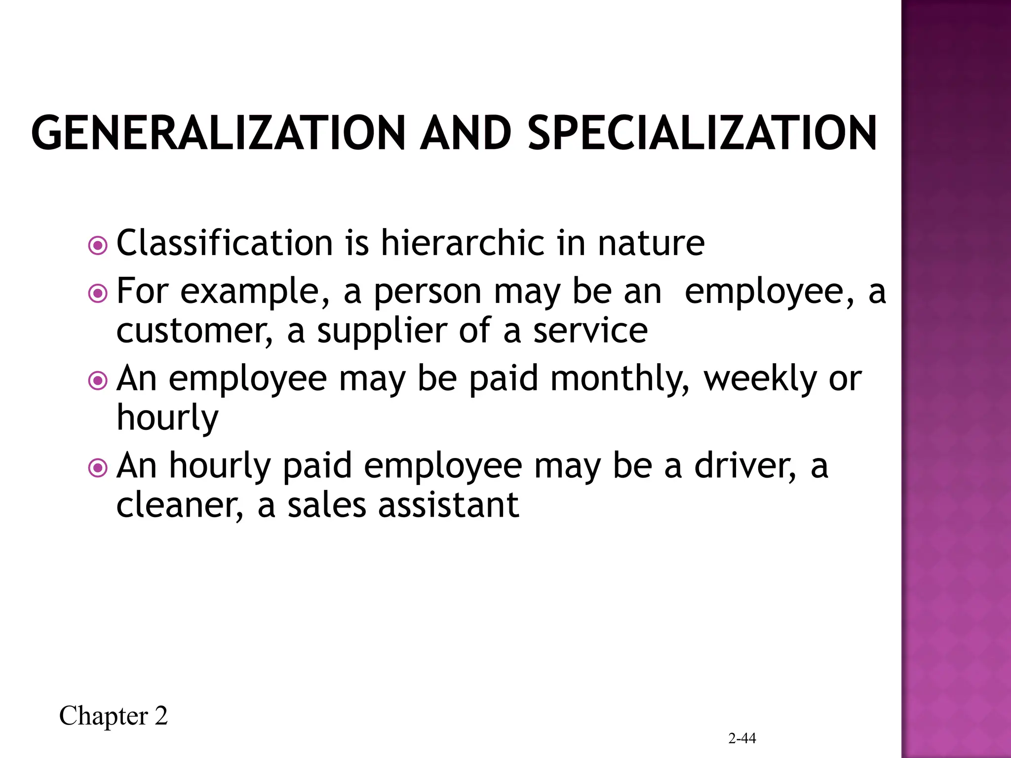 Chapter 2
2-44
 Classification is hierarchic in nature
 For example, a person may be an employee, a
customer, a supplier of a service
 An employee may be paid monthly, weekly or
hourly
 An hourly paid employee may be a driver, a
cleaner, a sales assistant
 