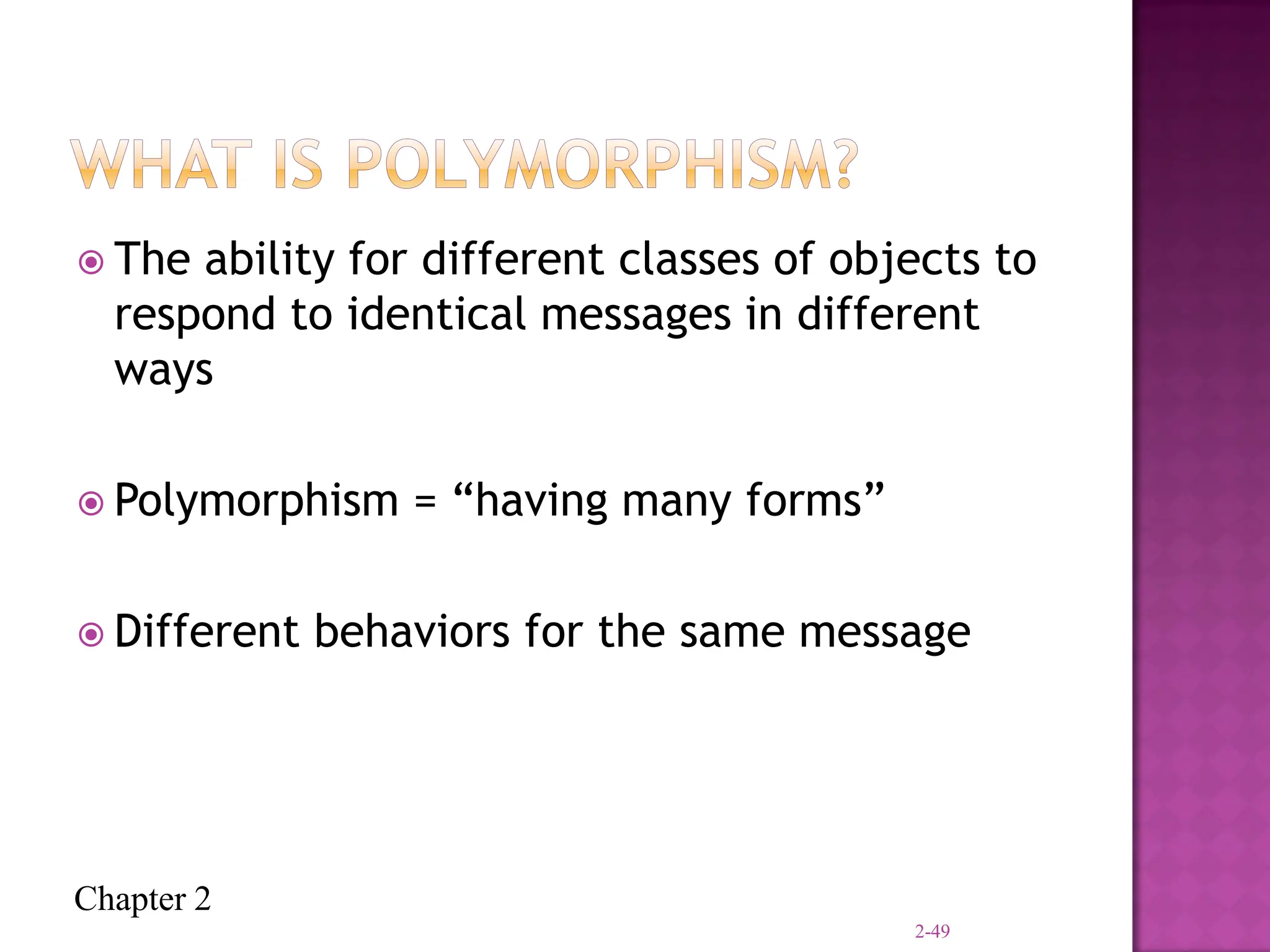 Chapter 2
 The ability for different classes of objects to
respond to identical messages in different
ways
 Polymorphism = “having many forms”
 Different behaviors for the same message
2-49
 