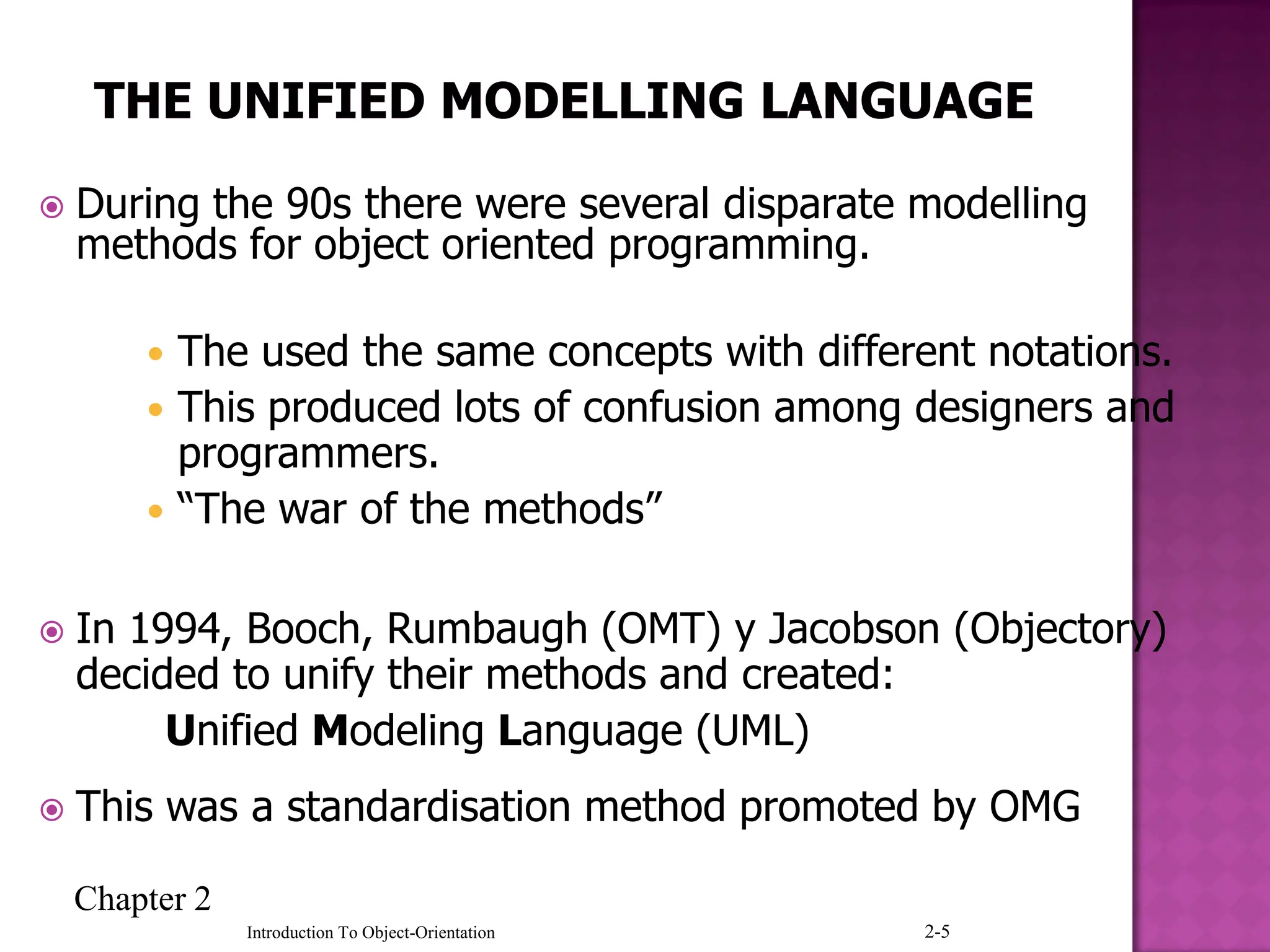 Chapter 2
2-5
Introduction To Object-Orientation
 During the 90s there were several disparate modelling
methods for object oriented programming.
 The used the same concepts with different notations.
 This produced lots of confusion among designers and
programmers.
 “The war of the methods”
 In 1994, Booch, Rumbaugh (OMT) y Jacobson (Objectory)
decided to unify their methods and created:
Unified Modeling Language (UML)
 This was a standardisation method promoted by OMG
 