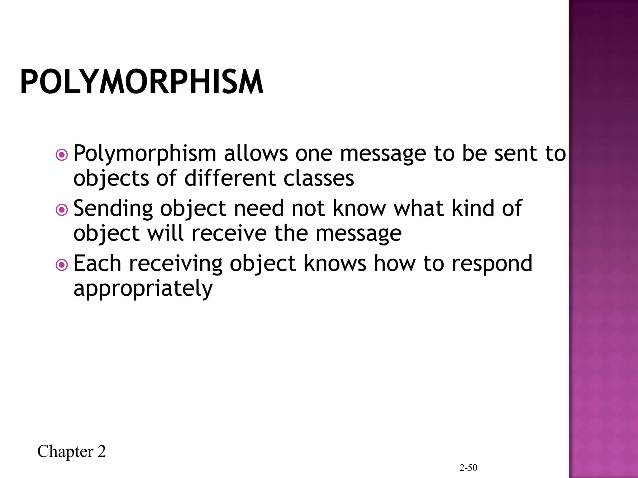 Chapter 2
2-50
 Polymorphism allows one message to be sent to
objects of different classes
 Sending object need not know what kind of
object will receive the message
 Each receiving object knows how to respond
appropriately
 