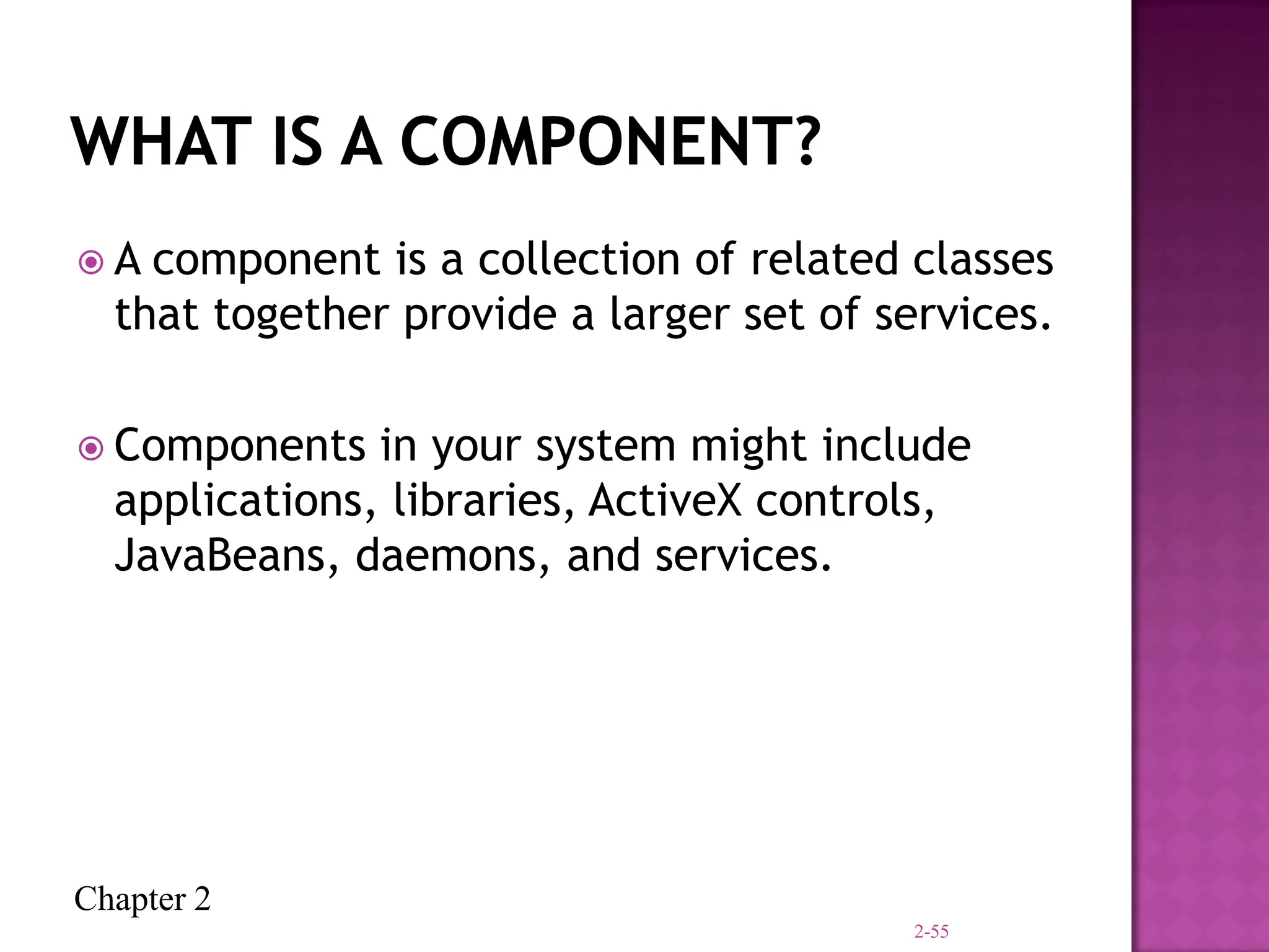 Chapter 2
 A component is a collection of related classes
that together provide a larger set of services.
 Components in your system might include
applications, libraries, ActiveX controls,
JavaBeans, daemons, and services.
2-55
 