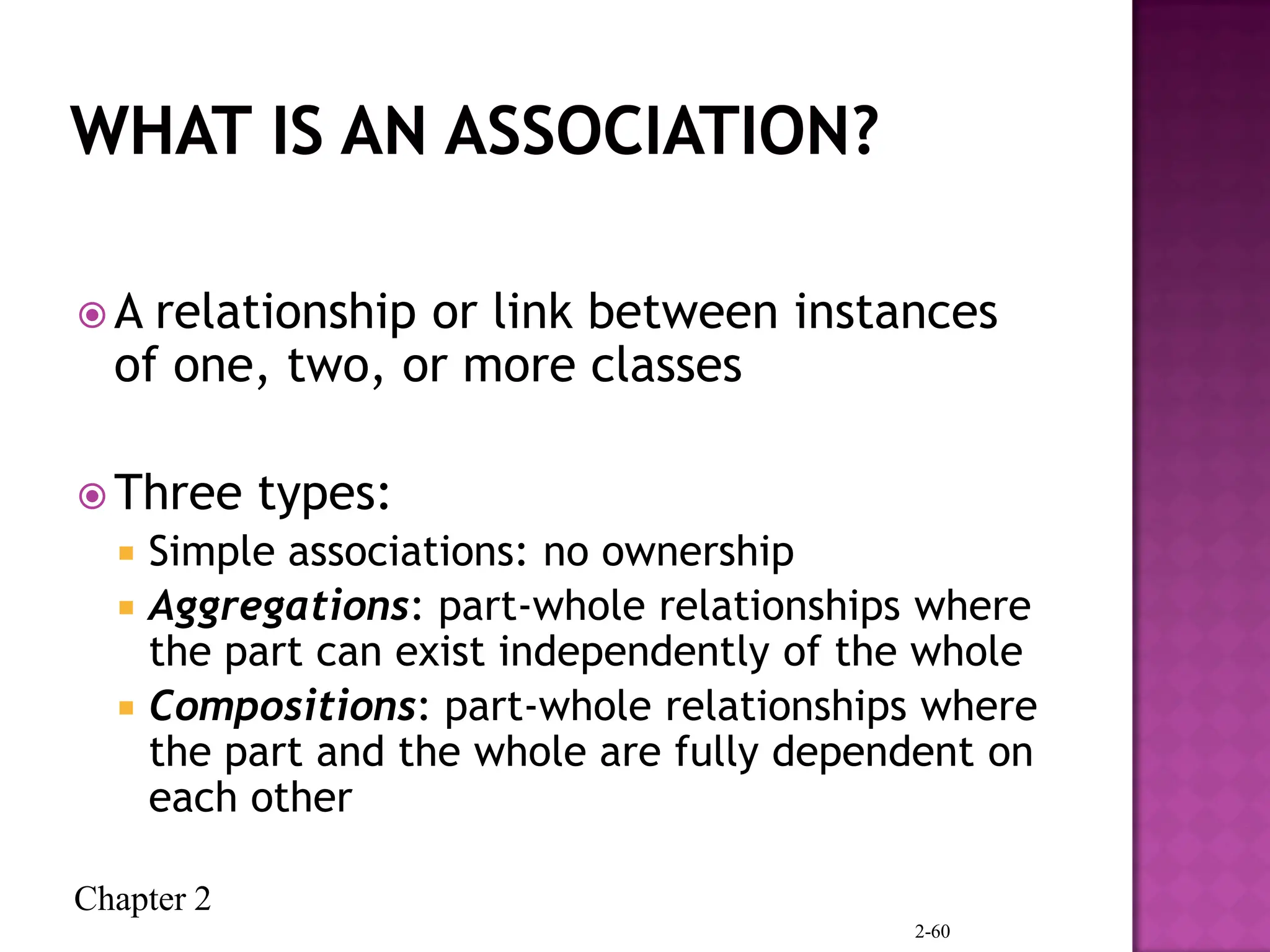Chapter 2
 A relationship or link between instances
of one, two, or more classes
 Three types:
 Simple associations: no ownership
 Aggregations: part-whole relationships where
the part can exist independently of the whole
 Compositions: part-whole relationships where
the part and the whole are fully dependent on
each other
2-60
 