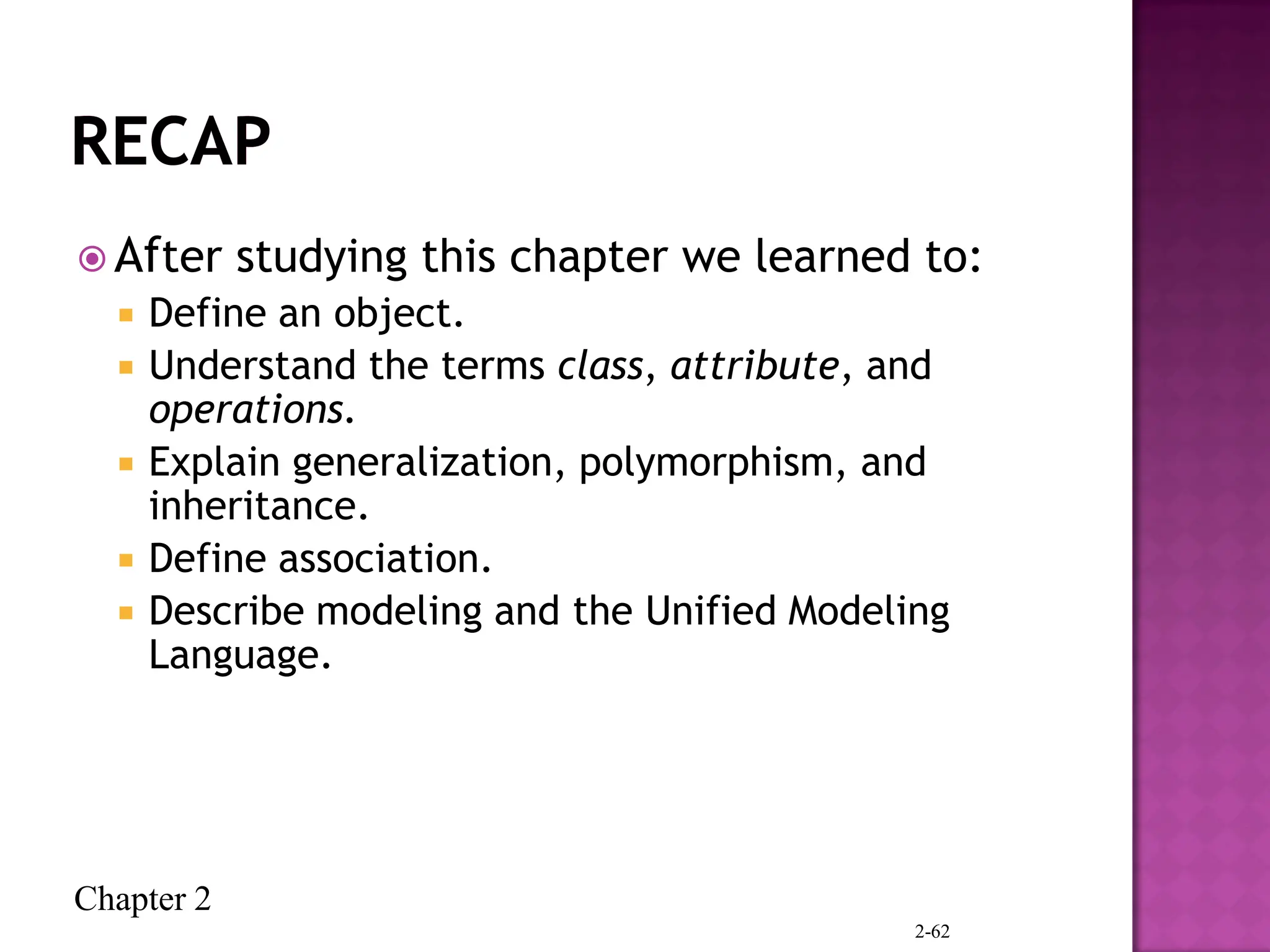Chapter 2
 After studying this chapter we learned to:
 Define an object.
 Understand the terms class, attribute, and
operations.
 Explain generalization, polymorphism, and
inheritance.
 Define association.
 Describe modeling and the Unified Modeling
Language.
2-62
 