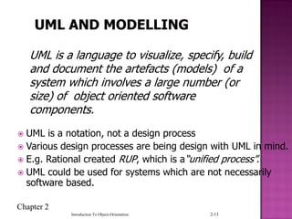 Chapter 2
Introduction To Object-Orientation 2-13
 UML is a notation, not a design process
 Various design processes are being design with UML in mind.
 E.g. Rational created RUP, which is a“unified process”.
 UML could be used for systems which are not necessarily
software based.
UML is a language to visualize, specify, build
and document the artefacts (models) of a
system which involves a large number (or
size) of object oriented software
components.
 