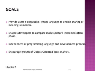 Chapter 2
Introduction To Object-Orientation 2-15
 Provide users a expressive, visual language to enable sharing of
meaningful models.
 Enables developers to compare models before implementation
phase.
 Independent of programming language and development process.
 Encourage growth of Object Oriented Tools market.
 