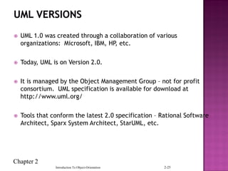 Chapter 2
Introduction To Object-Orientation 2-25
 UML 1.0 was created through a collaboration of various
organizations: Microsoft, IBM, HP, etc.
 Today, UML is on Version 2.0.
 It is managed by the Object Management Group – not for profit
consortium. UML specification is available for download at
http://www.uml.org/
 Tools that conform the latest 2.0 specification – Rational Software
Architect, Sparx System Architect, StarUML, etc.
 