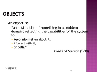 Chapter 2
2-27
An object is:
“an abstraction of something in a problem
domain, reflecting the capabilities of the system
to
 keep information about it,
 interact with it,
 or both.”
Coad and Yourdon (1990)
 