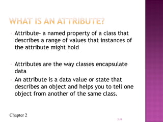 Chapter 2
• Attribute- a named property of a class that
describes a range of values that instances of
the attribute might hold
• Attributes are the way classes encapsulate
data
• An attribute is a data value or state that
describes an object and helps you to tell one
object from another of the same class.
2-38
 