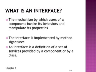 Chapter 2
 The mechanism by which users of a
component invoke its behaviors and
manipulate its properties
 The interface is implemented by method
signatures
 An interface is a definition of a set of
services provided by a component or by a
class.
2-56
 