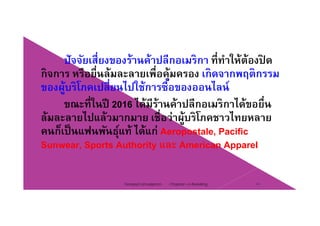 ปัจจัยเสี่ยงของร้านค้าปลีกอเมริกา ที่ทําให้ต้องปิ ดปจจยเสยงของรานคาปลกอเมรกา ททาใหตองปด
กิจการ หรือยื่นล้มละลายเพื่อคุ้มครอง เกิดจากพฤติกรรม
ของผ้บริโภคเปลี่ยนไปใช้การซื้อของออนไลน์ของผูบรโภคเปลยนไปใชการซอของออนไลน
ขณะที่ในปี 2016 ได้มีร้านค้าปลีกอเมริกาได้ขอยื่น
้ ไป ้ ื่ ่ ้ ิโ ไล้มละลายไปแล้วมากมาย เชือว่าผู้บริโภคชาวไทยหลาย
คนก็เป็นแฟนพันธุ์แท้ ได้แก่ Aeropostale, Pacific
Sunwear, Sports Authority และ American Apparel
Chapter 2 e-Retailing 10Tanapat Limsaiprom
 