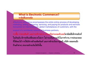 •Electronic commerce encompasses the entire online process of developing,
marketing, selling, delivering, servicing, and paying for products and servicesmarketing, selling, delivering, servicing, and paying for products and services
transacted on internetworked, global marketplaces of customers, with the
support of a worldwide network of business partners.
้การซื้อ การขายสินค้า และการบริการต่างๆ ผ่านเครือข่ายคอมพิวเตอร์พาณิชย์อิเล็กทรอนิกส์
ในปัจจุบัน มีการปรับเปลี่ยนขนาดไปมาก ไม่ว่าจะเป็นความเร็วในการทํางาน การประมวลผล
่ ใที่โต้ตอบได้ การให้บริการด้านผลิตภัณฑ์ และการชําระเงินจากลูกค้า บริษัท ตลอดจนถึง
ร้านค้าต่างๆ สามารถชําระเงินได้เร็วขึ้น
18Chapter 2 e-RetailingTanapat Limsaiprom
 