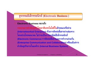 Electronic Business หมายถึง
กระบวนการดําเนินธุรกิจโดยอาศัยเทคโนโลยีในลักษณะเครือข่าย
(Internetworked Enterprise) ด้วยการติดต่อสื่อสารผ่านช่องทาง
โครงข่ายโทรคมนาคม ไม่ว่าจะเป็นการพาณิชย์อิเล็กทรอนิกส์
(Electronic Commerce) การติดต่อสื่อสารและการทํางานร่วมกัน
้(Enterprise Communication and Collaboration) หรือแม้แต่การ
ดําเนินธุรกิจภายในองค์กร (Internal Business System)
Chapter 2 e-Retailing 19Tanapat Limsaiprom
 