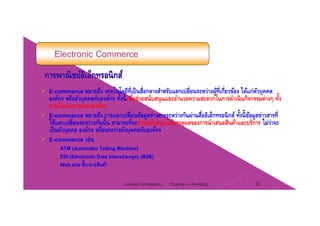 Electronic Commerce
โ โ ่ ็ ่ ่ ่ ่ ไE-commerce หมายถึง เทคโนโลยีทีเป็นสือกลางสําหรับแลกเปลียนระหว่างผู้ทีเกียวข้อง ได้แก่ตัวบุคคล
องค์กร หรือตัวบุคคลกับองค์กร ทั้งนี้เพื่อช่วยสนับสนุนและอํานวยความสะดวกในการดําเนินกิจกรรมต่างๆ ทั้ง
ภายในและภายนอกองค์กร
ึ ป ี่ ้ ่ ่ ั ่ ื่ ิ ็ ิ ์ ั้ ี้ ้ ่ ี่E-commerce หมายถึง การแลกเปลียนข้อมูลข่าวสารระหว่างกันผ่านสืออิเล็กทรอนิกส์ ทังนีข้อมูลข่าวสารที
ใช้แลกเปลี่ยนระหว่างกันนั้น สามารถที่จะช่วยสนับสนุนให้บรรลุผลของการนําเสนอสินค้าและบริการ ไม่ว่าจะ
เป็นตัวบุคคล องค์กร หรือระหว่างตัวบุคคลกับองค์กร
E commerce เช่นE-commerce เชน
ATM (Automatic Telling Machine)
EDI (Electronic Data Interchange) (B2B)
Web site ซื้อ ขายสินค้าWeb site ซอ-ขายสนคา
Chapter 2 e-Retailing 23Tanapat Limsaiprom
 
