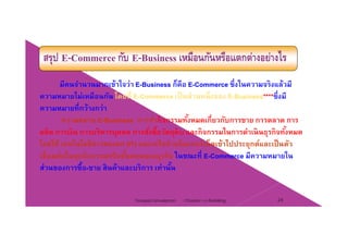 สรุป E-Commerce กับ E-Business เหมือนกันหรือแตกต่างอย่างไร
มีคนจํานวนมากเข้าใจว่า E-Business ก็คือ E-Commerce ซึ่งในความจริงแล้วมี
ความหมายไม่เหมือนกัน โดยที่ E C เป็นส่วนหนึ่งของ E B i ****ซึ่งมีความหมายไมเหมอนกน โดยท E-Commerce เปนสวนหนงของ E-Business****ซงม
ความหมายที่กว้างกว่า
ความหมาย E-Business การทํากิจกรรมทั้งหมดเกี่ยวกับการขาย การตลาด การ
ผลิต การเงิน การบริหารบุคคล การสั่งซื้อวัตถุดิบ และกิจกรรมในการดําเนินธุรกิจทั้งหมด
โดยใช้ เทคโนโลยีสารสนเทศ (IT) และเครือข่ายอินเทอร์เน็ตเข้าไปประยุกต์และเป็นตัว
่ ้ ่เชื่อมต่อในทุกกิจกรรมหรือขั้นตอนของธุรกิจ ในขณะที่ E-Commerce มีความหมายใน
ส่วนของการซื้อ-ขาย สินค้าและบริการ เท่านั้น
Chapter 2 e-Retailing 24Tanapat Limsaiprom
 