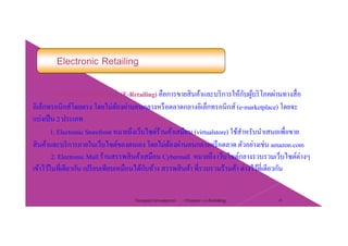 Electronic Retailing
การค้าปลีกอิเล็กทรอนิกส์ (E-Retailing) คือการขายสินค้าและบริการให้กับผ้บริโภคผ่านทางสื่อการคาปลกอเลกทรอนกส (E Retailing) คอการขายสนคาและบรการใหกบผูบรโภคผานทางสอ
อิเล็กทรอนิกส์โดยตรง โดยไม่ต้องผ่านคนกลางหรือตลาดกลางอิเล็กทรอนิกส์ (e-marketplace) โดยจะ
แบ่งเป็น 2 ประเภท
1. Electronic Storefront หมายถึงเว็บไซต์ร้านค้าเสมือน (virtualstore) ใช้สําหรับนําเสนอเพื่อขาย
สินค้าและบริการภายในเว็บไซต์ของตนเอง โดยไม่ต้องผ่านคนกลางหรือตลาด ตัวอย่างเช่น amazon.com
2. Electronic Mall ร้านสรรพสินค้าเสมือน Cybermall หมายถึง เว็บไซต์กลางรวบรวมเว็บไซต์ต่างๆ
เข้าไว้ในที่เดียวกัน เปรียบเทียบเหมือนได้กับห้าง สรรพสินค้า ที่รวบรวมร้านค้า ต่างไว้ที่เดียวกัน
Chapter 2 e-Retailing 25Tanapat Limsaiprom
 