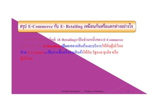 สรุป E-Commerce กับ E- Retailing เหมือนกันหรือแตกต่างอย่างไร
การค้าปลีกอิเล็กทรอนิกส์ (E-Retailing) เป็นส่วนหนึ่งของ E-Commerce
่จุดที่แตกต่างคือ E-Retailing เป็นการขายสินค้าและบริการให้กับผู้บริโภค
ส่วน E-Commerce เป็นการซื้อหรือขายสินค้าให้กับ รัฐบาล ธุรกิจ หรือ
ผู้บริโภค
Chapter 2 e-Retailing 26Tanapat Limsaiprom
 