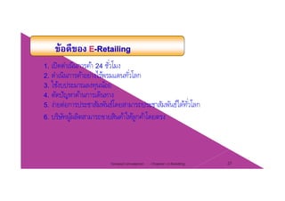 1. เปิดดําเนินการค้า 24 ชั่วโมง
2. ดําเนินการค้าอย่างไร้พรมแดนทั่วโลก2. ดาเนนการคาอยางไรพรมแดนทวโลก
3. ใช้งบประมาณลงทุนน้อย
4. ตัดปัญหาด้านการเดินทาง
์โ ์ไ ้ ่ โ5. ง่ายต่อการประชาสัมพันธ์โดยสามารถประชาสัมพันธ์ได้ทัวโลก
6. บริษัทผู้ผลิตสามารถขายสินค้าให้ลูกค้าโดยตรง
Chapter 2 e-Retailing 27Tanapat Limsaiprom
 