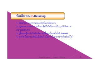 ข้อเสีย ของ E-Retailing
1. ต้องมีระบบรักษาความปลอดภัยที่มีประสิทธิภาพ
2 กฎหมายบางมาตรา และด้านภาษียังไม่ได้รับการปรับปรงให้เกิดความ2. กฎหมายบางมาตรา และดานภาษยงไมไดรบการปรบปรุงใหเกดความ
เหมาะสมเพียงพอ
3. ผู้ซื้อและผู้ขายจําเป็นต้องมีความรู้พื้นฐานในเทคโนโลยี Internet
่ ่ ่4. ลูกค้ายังไม่มีความเชื่อมั่นในสินค้า เนื่องจากไม่สามารถจับต้องสินค้าได้
Chapter 2 e-Retailing 28Tanapat Limsaiprom
 