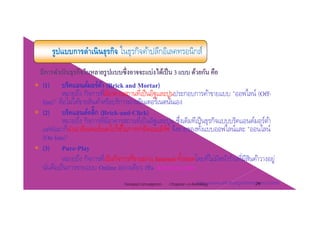 รูปแบบการดําเนินธุรกิจ ในธุรกิจค้าปลีกอิเลคทรอนิกส์
(1) บริคแอนด์มอร์ต้า (Brick and Mortar)(1) บรคแอนดมอรตา (Brick and Mortar)
หมายถึง กิจการที่มีอาคารสถานที่เป็นอิฐและปูนประกอบการค้าขายแบบ "ออฟไลน์ (Off-
line)" คือไม่ได้ขายสินค้าหรือบริการผ่านอินเตอร์เนตนั่นเอง
(2) บริคแอนด์คลิ้ก (Brick-and-Click)(2) บรคแอนดคลก (Brick-and-Click)
หมายถึง กิจการที่มีอาคารสถานที่เป็นอิฐและปูน ซึ่งเดิมทีเป็นธุรกิจแบบบริคแอนด์มอร์ต้า
แต่ต่อมาก็นําเอาอินเตอร์เนตไปใช้ในการทําอีคอมเมิร์ซ จึงขายของทั้งแบบออฟไลน์และ "ออนไลน์
(On-line)"(On line)
(3) Pure-Play
หมายถึง กิจการที่เป็นกิจการที่ขายผ่าน Internet ทั้งหมดโดยที่ไม่มีหน้าร้านที่มีสินค้าวางอยู่
ั่ ื ็ ่ ี ่นันคือเป็นการขายแบบ Online อย่างเดียว เช่น Amazon.com
http://www.atii.th.org/html/howto3.htmlChapter 2 e-Retailing 29Tanapat Limsaiprom
 