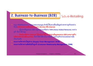 2. Business-to-Business (B2B) ไม่เป็น e-Retailing
ระบบ EDI(Electronic Data Interchange) สําหรับใช้แลกเปลี่ยนข้อมูลข่าวสารทางธรกิจระหว่าง( g ) ู ุ
กันในระดับหน่วยงานหรือองค์กรผ่านทาง On-line หรือ Internet
เมื่อก่อนข้อมูลระบบ EDI จะถูกส่งผ่านเครือข่าย VAN (Value Added Network) ระหว่าง
คู่ค้า ซึ่งค่าใช้จ่ายสูงู ู
ปัจจุบันเครือข่าย Internet ได้ถูกนํามาใช้ในการส่งผ่านข้อมูลของระบบ EDI (แทนการสร้าง
เครือข่ายส่วนตัวเหมือนแต่ก่อน) ซึงทําให้ค่าใช้จ่ายในการติดตั้ง และบํารุงรักษาระบบลดลงมากเมื่อ
เทียบกับอดีต
โระบบการบริหารห่วงโซ่อุปทาน (Supply Chain Management :SCM)
ระบบการบริหารความสัมพันธ์กับลูกค้า (Customer Relationship Management :CRM)
Chapter 2 e-Retailing 33Tanapat Limsaiprom
 