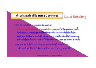 ตัวอย่างองค์กรที่ใช้ B2B E-Commerce ไม่เป็น e-Retailing
- U.S. General Services Administration
ฝ่ายจัดหาครุภัณท์ของU.S. Federal Government ได้พัฒนาระบบการสั่งซื้อ
สินค้า GSA Advantage ช่วยให้องค์กรของรัฐบาลสามารถสั่งซื้อสินค้าผ่านฐ
Web site ที่มีสินค้ามากกว่า 220,000 รายการ การใช้เว็บช่วยให้ผู้ซื้อสามารถดู
รายการสั่งซื้อสินค้า และเลือกสินค้าได้ทั้งในด้านราคา และการกําหนดนําส่งสินค้า
- Web site ของบริษัท Milacron Inc. ขายอุปกรณ์ การตัด การ
กลึงและอื่นๆ ให้แก่บริษัทขนาดเล็กมากกว่า 100,000 บริษัทๆ ,
Chapter 2 e-Retailing 34Tanapat Limsaiprom
 