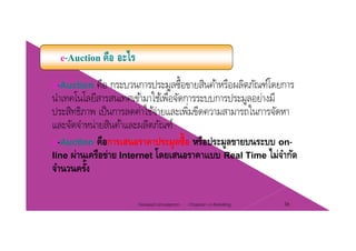 e-Auction คือ อะไร
e-Auction คือ กระบวนการประมูลซื้อขายสินค้าหรือผลิตภัณฑ์โดยการ
นําเทคโนโลยีสารสนเทศเข้ามาใช้เพื่อจัดการระบบการประมลอย่างมีนาเทคโนโลยสารสนเทศเขามาใชเพอจดการระบบการประมูลอยางม
ประสิทธิภาพ เป็นการลดค่าใช้จ่ายและเพิ่มขีดความสามารถในการจัดหา
และจัดจําหน่ายสินค้าและผลิตภัณฑ์และจดจาหนายสนคาและผลตภณฑ
e-Auction คือการเสนอราคาประมูลซื้อ หรือประมูลขายบนระบบ on-
line ผ่านเครือข่าย Internet โดยเสนอราคาแบบ Real Time ไม่จํากัดline ผานเครอขาย Internet โดยเสนอราคาแบบ Real Time ไมจากด
จํานวนครั้ง
Chapter 2 e-Retailing 36Tanapat Limsaiprom
 