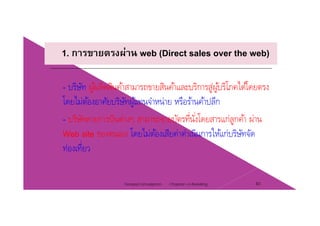 1. การขายตรงผ่าน web (Direct sales over the web)
บริษัท ผ้ผลิตสินค้าสามารถขายสินค้าและบริการส่ผ้บริโภคได้โดยตรง- บรษท ผูผลตสนคาสามารถขายสนคาและบรการสูผูบรโภคไดโดยตรง
โดยไม่ต้องอาศัยบริษัทผู้แทนจําหน่าย หรือร้านค้าปลีก
่ ่- บริษัทสายการบินต่างๆ สามารถขายบัตรที่นั่งโดยสารแก่ลูกค้า ผ่าน
Web site ของตนเอง โดยไม่ต้องเสียค่าดําเนินการให้แก่บริษัทจัด
ท่องเที่ยว
Chapter 2 e-Retailing 40Tanapat Limsaiprom
 